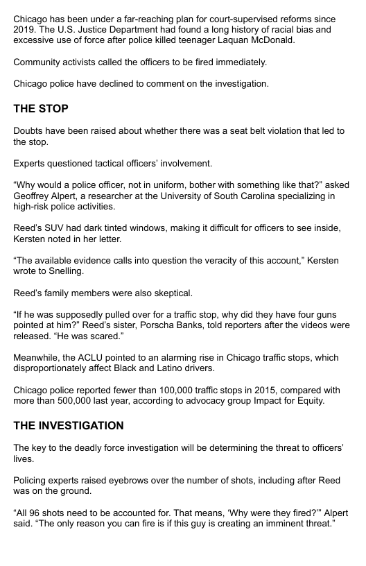 Chicago has been under a far-reaching plan for court-supervised reforms since 2019, The U.S. Justice Department had found a long history of racial bias and excessive use of force after police killed teenager Laquan McDonald. Community activists called the officers to be fired immediately. Chicago police have declined to comment on the investigation. THE STOP Doubts have been raised about whether there was a seat belt violation that led to the stop. Experts questioned tactical officers’ involvement. “Why would a police officer, not in uniform, bother with something like that?” asked Geoffrey Alpert, a researcher at the University of South Carolina specializing in high-risk police activities Reed’s SUV had dark tinted windows, making it difficult for officers to see inside, Kersten noted in her letter. “The available evidence calls into question the veracity of this account,” Kersten wrote to Snelling, Reed’s family members were also skeptical. “If he was supposedly pulled over for a traffic stop, why did they have four guns pointed at him?" Reed’s sister, Porscha Banks, told reporters after the videos were released. “He was scared.” Meanwhile, the ACLU pointed to an alarming rise in Chicago traffic stops, which disproportionately affect Black and Latino drivers Chicago police reported fewer than 100,000 traffic stops in 2015, compared with more than 500,000 last year, according to advocacy group Impact for Equity. THE INVESTIGATION The key to the deadly force investigation will be determining the threat to officers’ lives Policing experts raised eyebrows over the number of shots, including after Reed was on the ground. “Al 96 shots need to be accounted for. That means, "Why were they fired?” Alpert said. “The only reason you can fire s if this guy is creating an imminent threat.”